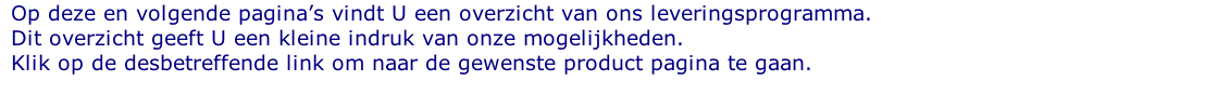 Op deze en volgende pagina’s vindt U een overzicht van ons leveringsprogramma. Dit overzicht geeft U een kleine indruk van onze mogelijkheden. Klik op de desbetreffende link om naar de gewenste product pagina te gaan.