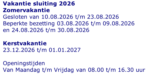 Vakantie sluiting 2026 Zomervakantie Gesloten van 10.08.2026 t/m 23.08.2026 Beperkte bezetting 03.08.2026 t/m 09.08.2026 en 24.08.2026 t/m 30.08.2026  Kerstvakantie 23.12.2026 t/m 01.01.2027  Openingstijden  Van Maandag t/m Vrijdag van 08.00 t/m 16.30 uur