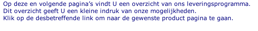 Op deze en volgende pagina’s vindt U een overzicht van ons leveringsprogramma. Dit overzicht geeft U een kleine indruk van onze mogelijkheden. Klik op de desbetreffende link om naar de gewenste product pagina te gaan.